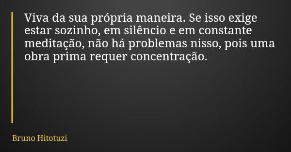 Viva da sua própria maneira. Se isso exige estar sozinho, em silêncio e em constante meditação, não há problemas nisso, pois uma obra prima requer concentração.... Frase de Bruno Hitotuzi.