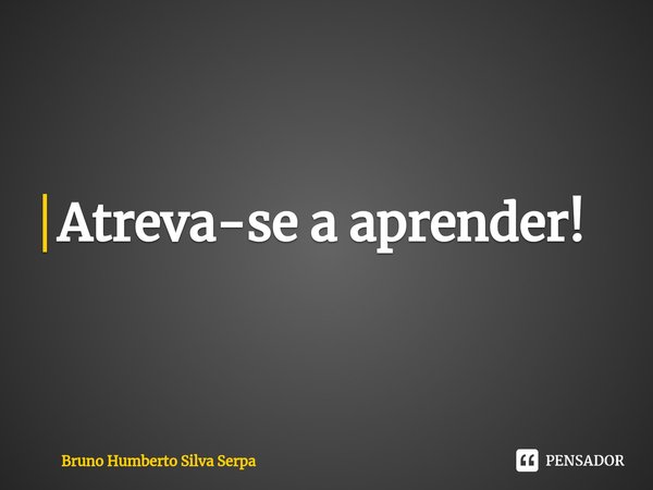 ⁠Atreva-se a aprender!... Frase de Bruno Humberto Silva Serpa.