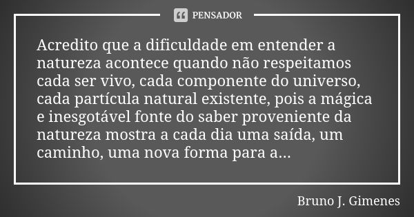 Acredito que a dificuldade em entender a natureza acontece quando não respeitamos cada ser vivo, cada componente do universo, cada partícula natural existente, ... Frase de Bruno J. Gimenes.