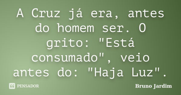 A Cruz já era, antes do homem ser. O grito: "Está consumado", veio antes do: "Haja Luz".... Frase de Bruno Jardim.