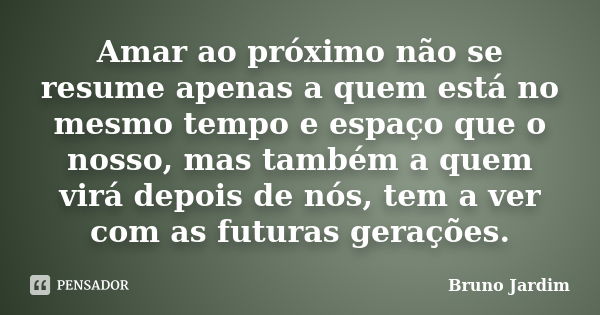 Amar ao próximo não se resume apenas a quem está no mesmo tempo e espaço que o nosso, mas também a quem virá depois de nós, tem a ver com as futuras gerações.... Frase de Bruno Jardim.