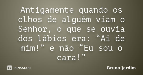 Antigamente quando os olhos de alguém viam o Senhor, o que se ouvia dos lábios era: “Ai de mim!” e não “Eu sou o cara!”... Frase de Bruno Jardim.