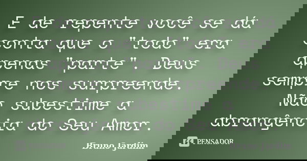 E de repente você se dá conta que o "todo" era apenas "parte". Deus sempre nos surpreende. Não subestime a abrangência do Seu Amor.... Frase de Bruno Jardim.