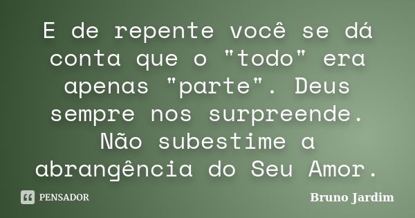 E de repente você se dá conta que o "todo" era apenas "parte". Deus sempre nos surpreende. Não subestime a abrangência do Seu Amor.... Frase de Bruno Jardim.