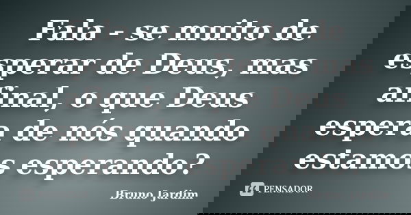 Fala - se muito de esperar de Deus, mas afinal, o que Deus espera de nós quando estamos esperando?... Frase de Bruno Jardim.