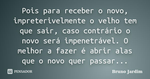 Pois para receber o novo, impreterivelmente o velho tem que sair, caso contrário o novo será impenetrável. O melhor a fazer é abrir alas que o novo quer passar.... Frase de Bruno Jardim.