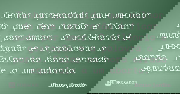 Tenho aprendido que melhor do que ter razão é ficar mudo por amor. O silêncio é gestação e a palavra o parto. Falar na hora errada equivale a um aborto.... Frase de Bruno Jardim.