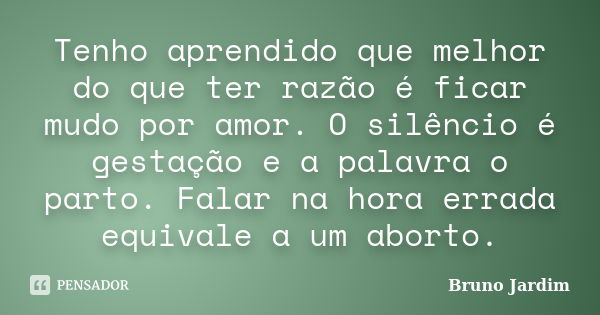 Tenho aprendido que melhor do que ter razão é ficar mudo por amor. O silêncio é gestação e a palavra o parto. Falar na hora errada equivale a um aborto.... Frase de Bruno Jardim.