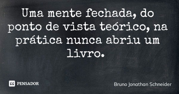 Uma mente fechada, do ponto de vista teórico, na prática nunca abriu um livro.... Frase de Bruno Jonathan Schneider.