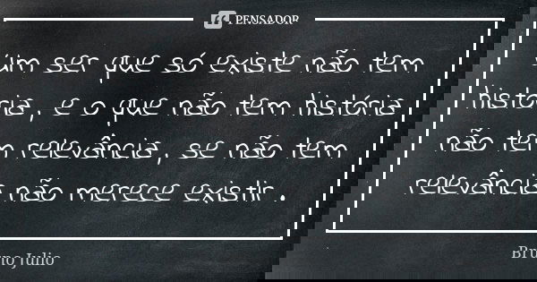 Um ser que só existe não tem história , e o que não tem história não tem relevância , se não tem relevância não merece existir .... Frase de Bruno Julio.