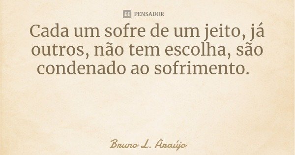 Cada um sofre de um jeito, já outros, não tem escolha, são condenado ao sofrimento.... Frase de Bruno L. Araújo.