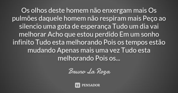 Os olhos deste homem não enxergam mais Os pulmões daquele homem não respiram mais Peço ao silencio uma gota de esperança Tudo um dia vai melhorar Acho que estou... Frase de Bruno La Roza.