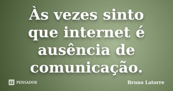 Às vezes sinto que internet é ausência de comunicação.... Frase de Bruno Latorre.