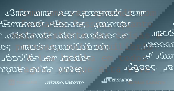Como uma vez aprendi com Fernando Pessoa, quanto mais distante das coisas e pessoas, mais equilíbrio. A lua brilha em todos lagos, porque alta vive.... Frase de Bruno Latorre.