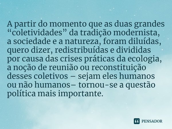 ⁠A partir do momento que as duas grandes “coletividades” da tradição modernista, a sociedade e a natureza, foram diluídas, quero dizer, redistribuídas e dividid... Frase de Bruno Latour.