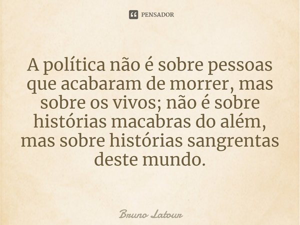 ⁠A política não é sobre pessoas que acabaram de morrer, mas sobre os vivos; não é sobre histórias macabras do além, mas sobre histórias sangrentas deste mundo.... Frase de Bruno Latour.