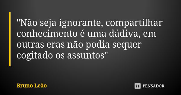 "Não seja ignorante, compartilhar conhecimento é uma dádiva, em outras eras não podia sequer cogitado os assuntos"... Frase de Bruno Leão.