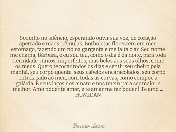 Sozinho no silêncio, esperando ouvir sua voz, de coração apertado e mãos trêmulas. Borboletas florescem em meu estômago, fazendo um nó na garganta e me falta o ... Frase de Bruno Leon.
