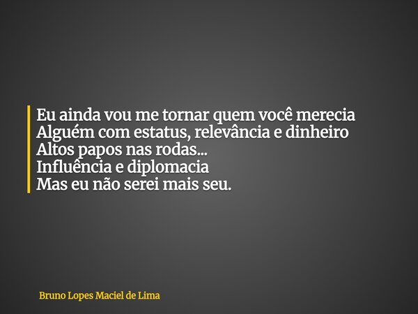 Eu ainda vou me tornar quem você merecia Alguém com estatus,relevância edinheiro Altos papos nas rodas... Influência e diplomacia Mas eu não serei mais seu.... Frase de Bruno Lopes Maciel de Lima.