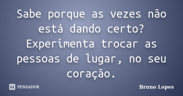 Sabe porque as vezes não está dando certo? Experimenta trocar as pessoas de lugar, no seu coração.... Frase de Bruno Lopes.