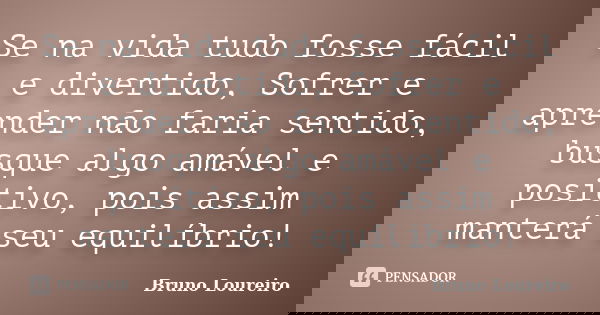 Se na vida tudo fosse fácil e divertido, Sofrer e aprender não faria sentido, busque algo amável e positivo, pois assim manterá seu equilíbrio!... Frase de Bruno Loureiro.