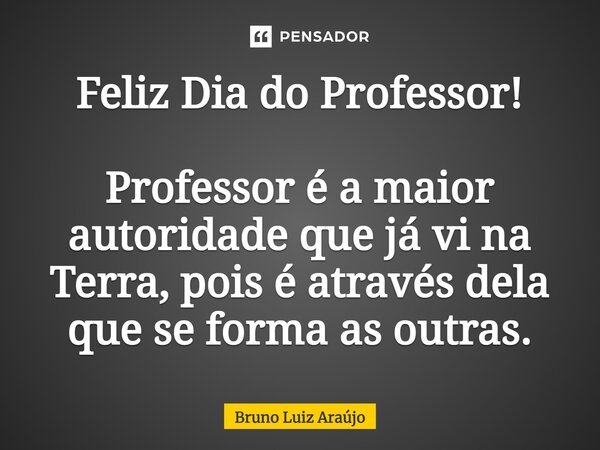 Feliz Dia do Professor! Professor é a maior autoridade que já vi na Terra, pois é através dela que se forma as outras.... Frase de Bruno Luiz Araújo.