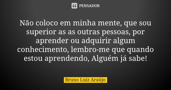 Não coloco em minha mente, que sou superior as as outras pessoas, por aprender ou adquirir algum conhecimento, lembro-me que quando estou aprendendo, Alguém já ... Frase de Bruno Luiz Araújo.