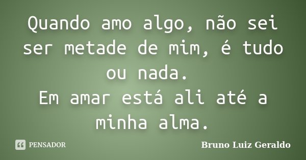 Quando amo algo, não sei ser metade de mim, é tudo ou nada. Em amar está ali até a minha alma.... Frase de Bruno Luiz Geraldo.