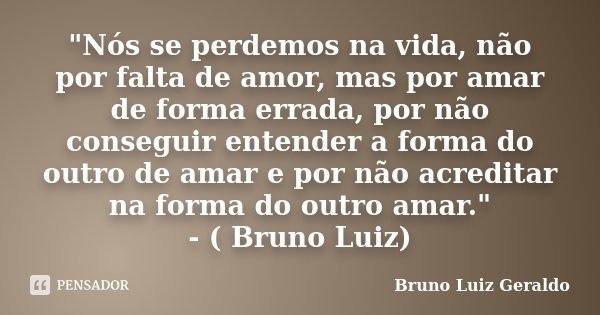 "Nós se perdemos na vida, não por falta de amor, mas por amar de forma errada, por não conseguir entender a forma do outro de amar e por não acreditar na f... Frase de Bruno Luiz Geraldo.