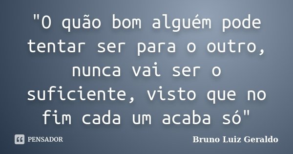 "O quão bom alguém pode tentar ser para o outro, nunca vai ser o suficiente, visto que no fim cada um acaba só"... Frase de Bruno Luiz Geraldo.