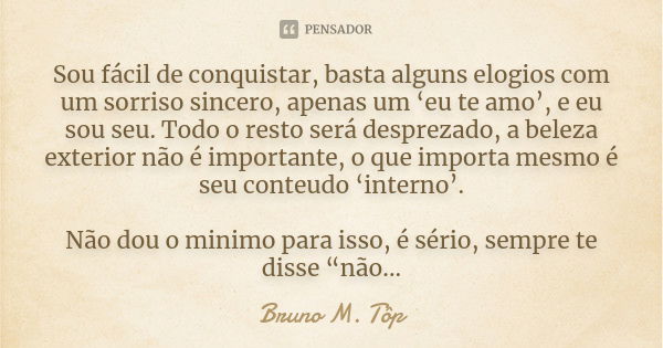 Sou fácil de conquistar, basta alguns elogios com um sorriso sincero, apenas um ‘eu te amo’, e eu sou seu. Todo o resto será desprezado, a beleza exterior não é... Frase de Bruno M. Tôp.