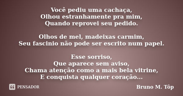 Você pediu uma cachaça, Olhou estranhamente pra mim, Quando reprovei seu pedido. Olhos de mel, madeixas carmim, Seu fascinio não pode ser escrito num papel. Ess... Frase de Bruno M. Tôp.