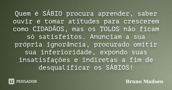 Quem é SÁBIO procura aprender, saber ouvir e tomar atitudes para crescerem como CIDADÃOS, mas os TOLOS não ficam só satisfeitos. Anunciam a sua própria ignorânc... Frase de Bruno Madsen.