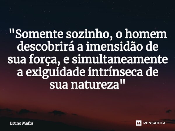 ⁠"Somente sozinho, o homem descobrirá a imensidão de sua força, e simultaneamente a exiguidade intrínseca de sua natureza"... Frase de Bruno Mafra.