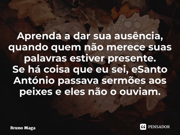 ⁠Aprenda a dar sua ausência, quando quem não merece suas palavras estiver presente. Se há coisa que eu sei, é que Santo António passava sermões aos peixes e ele... Frase de Bruno Magalhães.