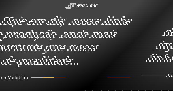 Hoje em dia, nossa linha de produção, anda mais importante que nossa linha de qualidade...... Frase de Bruno Malakian.