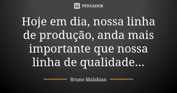 Hoje em dia, nossa linha de produção, anda mais importante que nossa linha de qualidade...... Frase de Bruno Malakian.