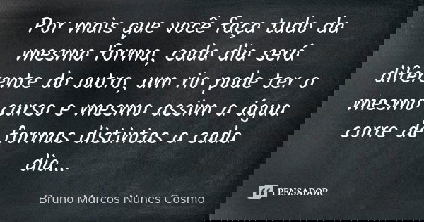 Por mais que você faça tudo da mesma forma, cada dia será diferente do outro, um rio pode ter o mesmo curso e mesmo assim a água corre de formas distintas a cad... Frase de Bruno Marcos Nunes Cosmo.