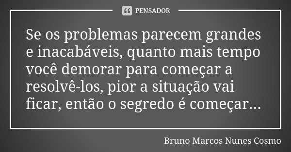Se os problemas parecem grandes e inacabáveis, quanto mais tempo você demorar para começar a resolvê-los, pior a situação vai ficar, então o segredo é começar..... Frase de Bruno Marcos Nunes Cosmo.
