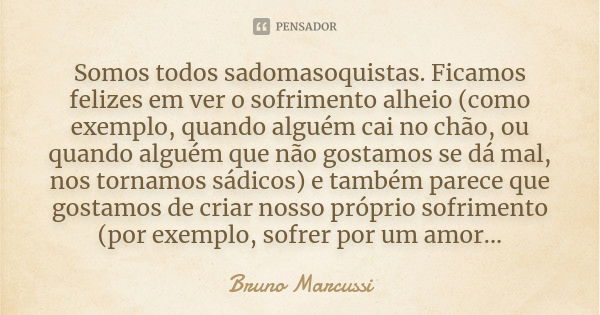 Somos todos sadomasoquistas. Ficamos felizes em ver o sofrimento alheio (como exemplo, quando alguém cai no chão, ou quando alguém que não gostamos se dá mal, n... Frase de Bruno Marcussi.