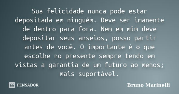 Sua felicidade nunca pode estar depositada em ninguém. Deve ser imanente de dentro para fora. Nem em mim deve depositar seus anseios, posso partir antes de você... Frase de Bruno Marinelli.