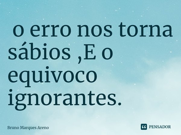⁠ o erro nos torna sábios ,E o equivoco ignorantes.... Frase de Bruno Marques Areno.