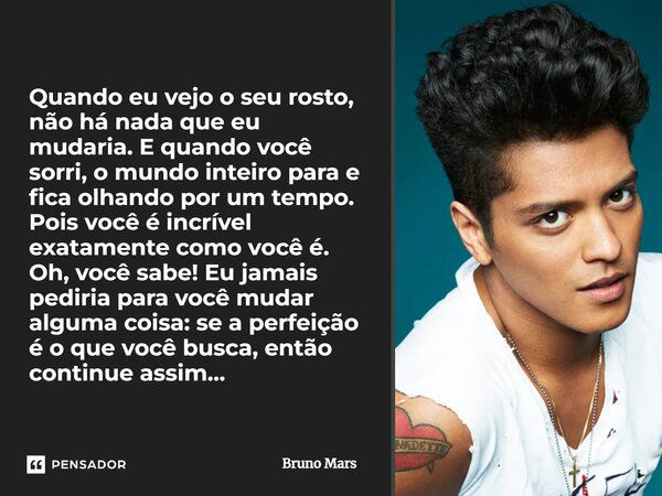 Quando eu vejo o seu rosto não há nada que eu mudaria. E quando você sorri o mundo inteiro para e fica olhando por um tempo. Pois, você é incrível exatamente co... Frase de Bruno mars.