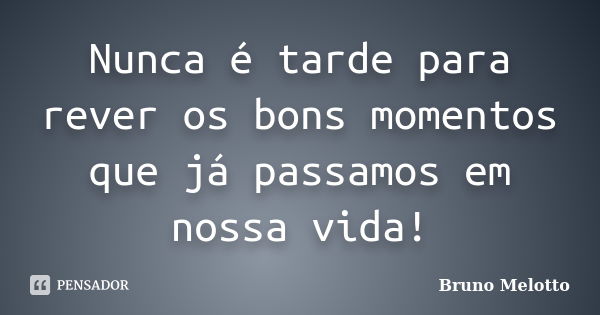 Nunca é tarde para rever os bons momentos que já passamos em nossa vida!... Frase de Bruno Melotto.