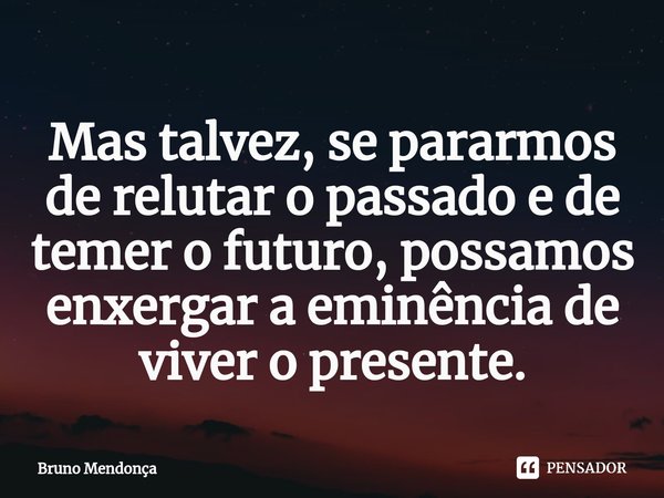 Mas ⁠talvez, se pararmos de relutar o passado e de temer o futuro, possamos enxergar a eminência de viver o presente.... Frase de Bruno Mendonça.