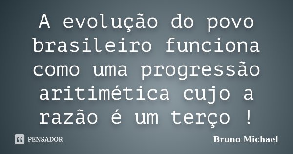A evolução do povo brasileiro funciona como uma progressão aritimética cujo a razão é um terço !... Frase de Bruno Michael.