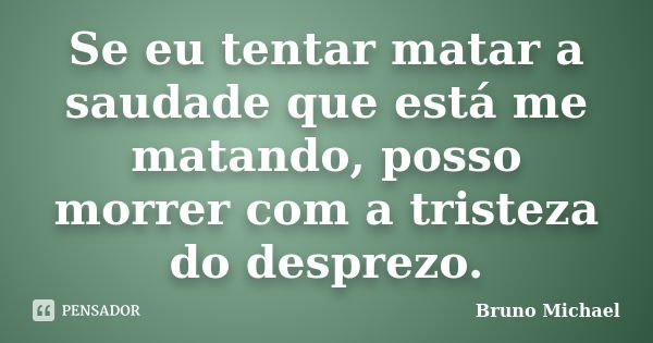 Se eu tentar matar a saudade que está me matando, posso morrer com a tristeza do desprezo.... Frase de Bruno Michael.