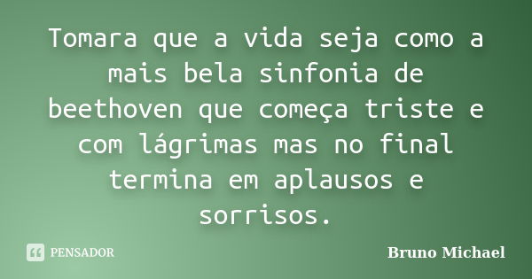 Tomara que a vida seja como a mais bela sinfonia de beethoven que começa triste e com lágrimas mas no final termina em aplausos e sorrisos.... Frase de Bruno Michael.