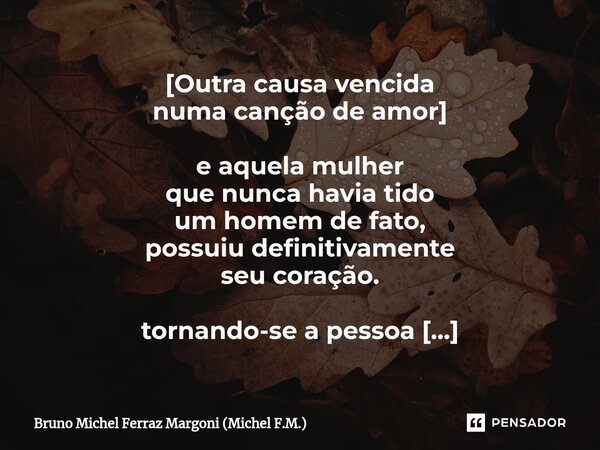 [⁠Outra causa vencida numa canção de amor] e aquela mulher que nunca havia tido um homem de fato, possuiu definitivamente seu coração. tornando-se a pessoa mais... Frase de Bruno Michel Ferraz Margoni (Michel F.M.).