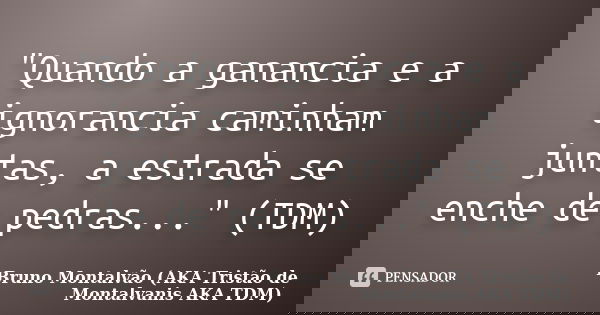 "Quando a ganancia e a ignorancia caminham juntas, a estrada se enche de pedras..." (TDM)... Frase de Bruno Montalvão (AKA Tristão de Montalvanis AKA TDM).